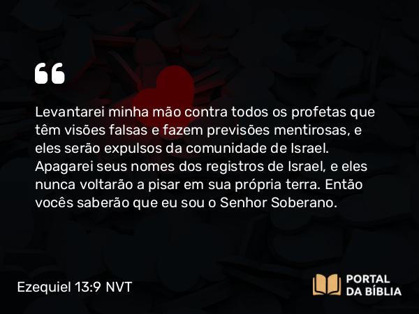 Ezequiel 13:9 NVT - Levantarei minha mão contra todos os profetas que têm visões falsas e fazem previsões mentirosas, e eles serão expulsos da comunidade de Israel. Apagarei seus nomes dos registros de Israel, e eles nunca voltarão a pisar em sua própria terra. Então vocês saberão que eu sou o SENHOR Soberano.