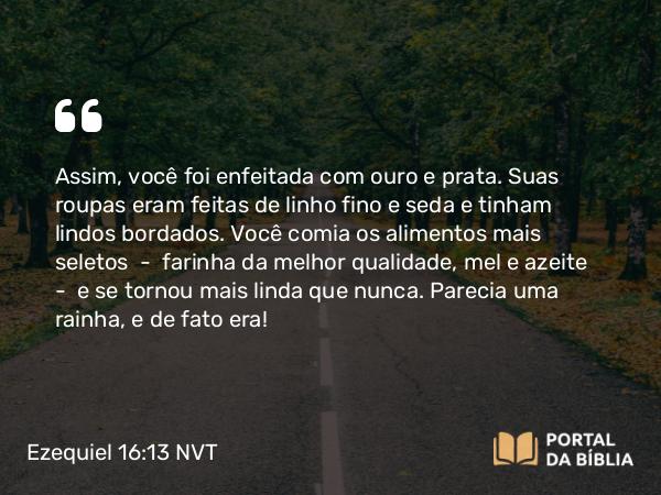 Ezequiel 16:13 NVT - Assim, você foi enfeitada com ouro e prata. Suas roupas eram feitas de linho fino e seda e tinham lindos bordados. Você comia os alimentos mais seletos — farinha da melhor qualidade, mel e azeite — e se tornou mais linda que nunca. Parecia uma rainha, e de fato era!