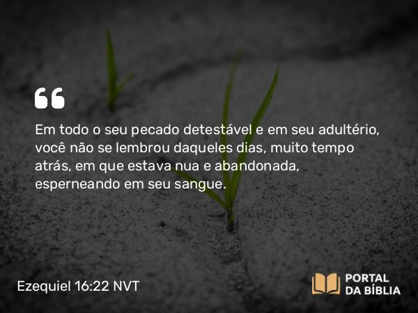 Ezequiel 16:22 NVT - Em todo o seu pecado detestável e em seu adultério, você não se lembrou daqueles dias, muito tempo atrás, em que estava nua e abandonada, esperneando em seu sangue.