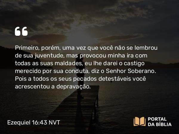 Ezequiel 16:43 NVT - Primeiro, porém, uma vez que você não se lembrou de sua juventude, mas provocou minha ira com todas as suas maldades, eu lhe darei o castigo merecido por sua conduta, diz o SENHOR Soberano. Pois a todos os seus pecados detestáveis você acrescentou a depravação.