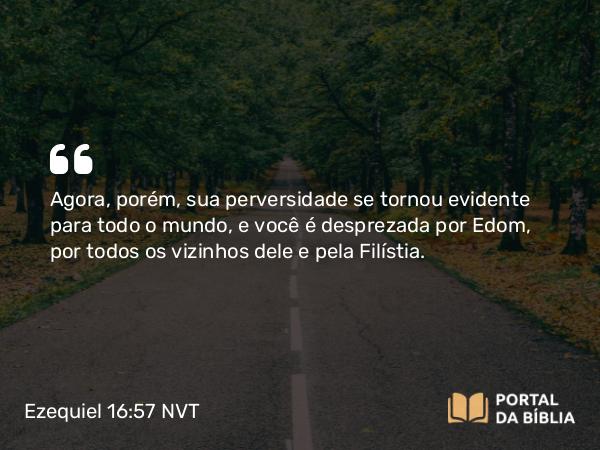 Ezequiel 16:57 NVT - Agora, porém, sua perversidade se tornou evidente para todo o mundo, e você é desprezada por Edom, por todos os vizinhos dele e pela Filístia.