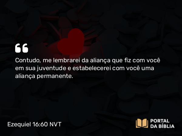 Ezequiel 16:60 NVT - Contudo, me lembrarei da aliança que fiz com você em sua juventude e estabelecerei com você uma aliança permanente.