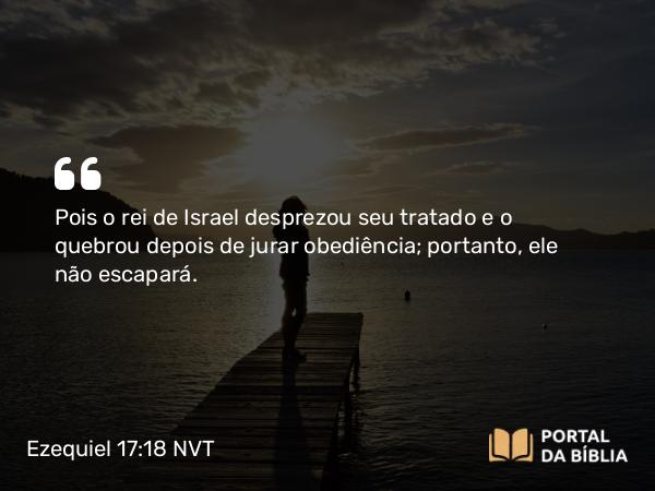 Ezequiel 17:18-19 NVT - Pois o rei de Israel desprezou seu tratado e o quebrou depois de jurar obediência; portanto, ele não escapará.