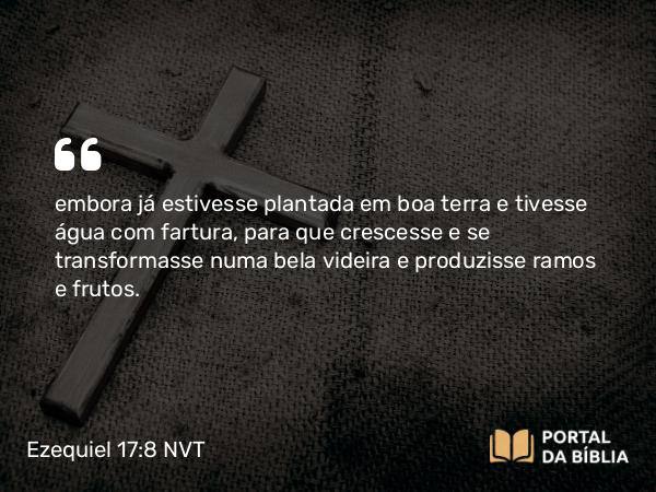 Ezequiel 17:8 NVT - embora já estivesse plantada em boa terra e tivesse água com fartura, para que crescesse e se transformasse numa bela videira e produzisse ramos e frutos.