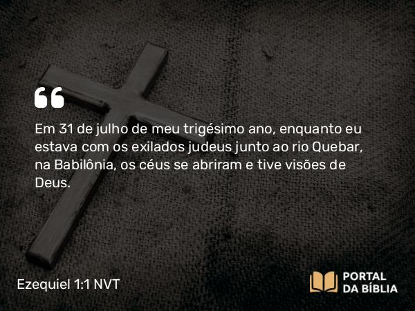 Ezequiel 1:1-2 NVT - Em 31 de julho de meu trigésimo ano, enquanto eu estava com os exilados judeus junto ao rio Quebar, na Babilônia, os céus se abriram e tive visões de Deus.