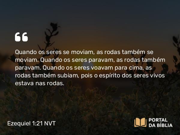 Ezequiel 1:21 NVT - Quando os seres se moviam, as rodas também se moviam. Quando os seres paravam, as rodas também paravam. Quando os seres voavam para cima, as rodas também subiam, pois o espírito dos seres vivos estava nas rodas.