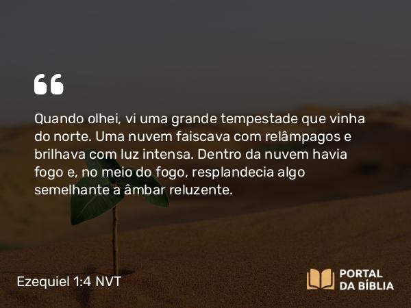 Ezequiel 1:4 NVT - Quando olhei, vi uma grande tempestade que vinha do norte. Uma nuvem faiscava com relâmpagos e brilhava com luz intensa. Dentro da nuvem havia fogo e, no meio do fogo, resplandecia algo semelhante a âmbar reluzente.