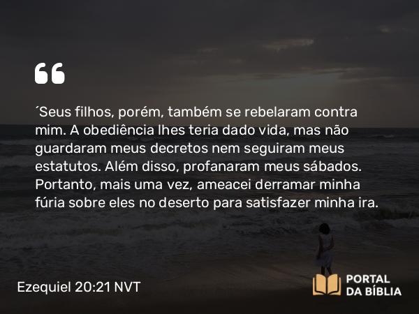 Ezequiel 20:21 NVT - “Seus filhos, porém, também se rebelaram contra mim. A obediência lhes teria dado vida, mas não guardaram meus decretos nem seguiram meus estatutos. Além disso, profanaram meus sábados. Portanto, mais uma vez, ameacei derramar minha fúria sobre eles no deserto para satisfazer minha ira.