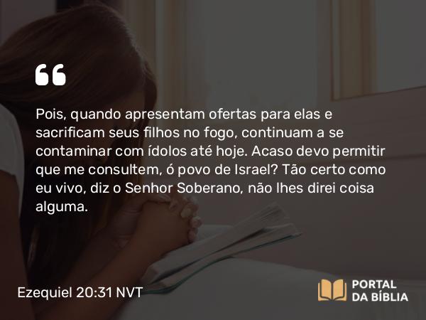 Ezequiel 20:31 NVT - Pois, quando apresentam ofertas para elas e sacrificam seus filhos no fogo, continuam a se contaminar com ídolos até hoje. Acaso devo permitir que me consultem, ó povo de Israel? Tão certo como eu vivo, diz o SENHOR Soberano, não lhes direi coisa alguma.