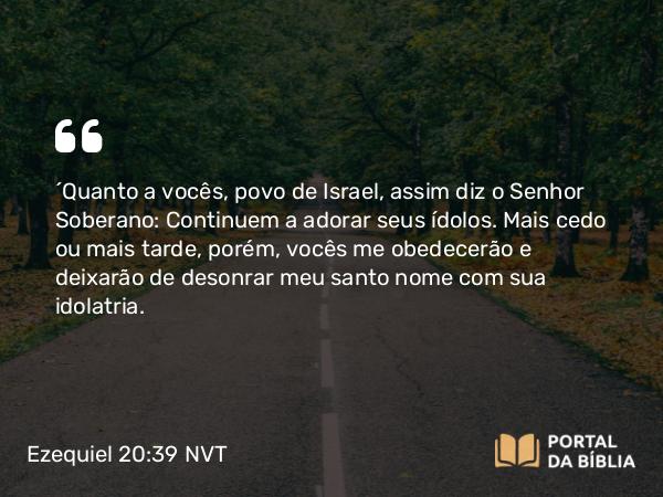 Ezequiel 20:39 NVT - “Quanto a vocês, povo de Israel, assim diz o SENHOR Soberano: Continuem a adorar seus ídolos. Mais cedo ou mais tarde, porém, vocês me obedecerão e deixarão de desonrar meu santo nome com sua idolatria.