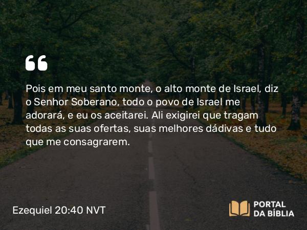 Ezequiel 20:40 NVT - Pois em meu santo monte, o alto monte de Israel, diz o SENHOR Soberano, todo o povo de Israel me adorará, e eu os aceitarei. Ali exigirei que tragam todas as suas ofertas, suas melhores dádivas e tudo que me consagrarem.