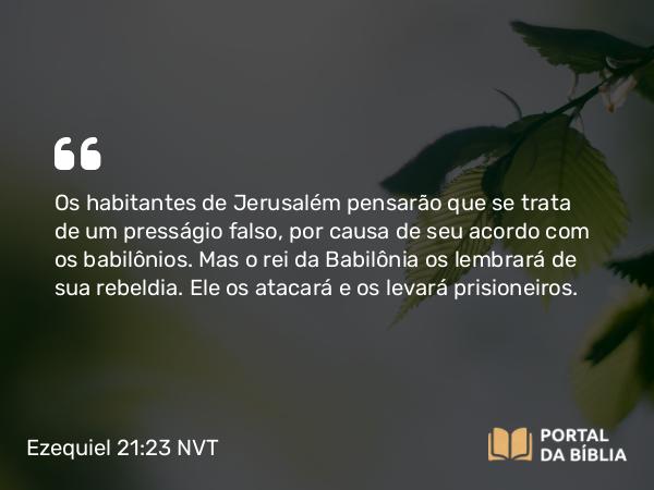 Ezequiel 21:23 NVT - Os habitantes de Jerusalém pensarão que se trata de um presságio falso, por causa de seu acordo com os babilônios. Mas o rei da Babilônia os lembrará de sua rebeldia. Ele os atacará e os levará prisioneiros.