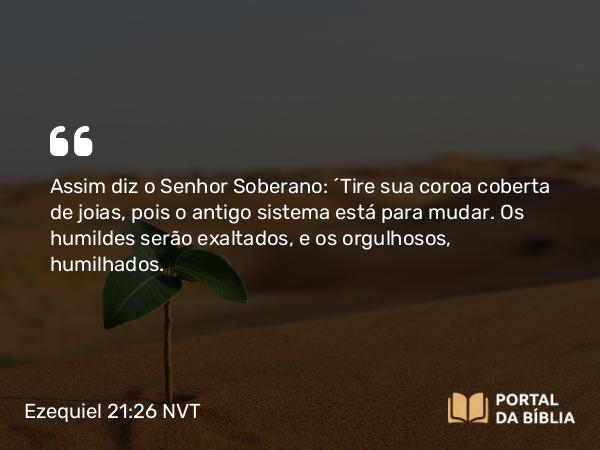 Ezequiel 21:26 NVT - Assim diz o SENHOR Soberano: “Tire sua coroa coberta de joias, pois o antigo sistema está para mudar. Os humildes serão exaltados, e os orgulhosos, humilhados.