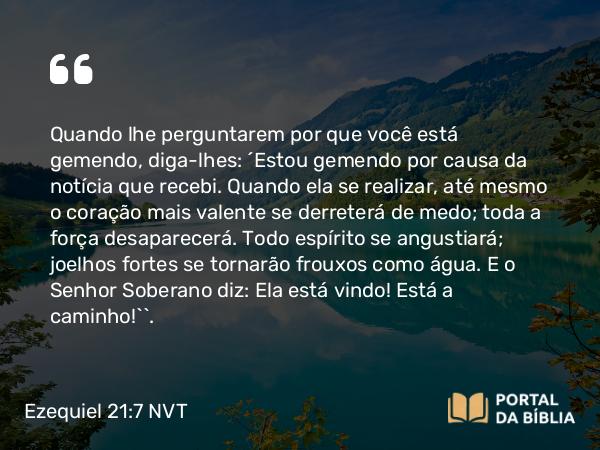 Ezequiel 21:7 NVT - Quando lhe perguntarem por que você está gemendo, diga-lhes: ‘Estou gemendo por causa da notícia que recebi. Quando ela se realizar, até mesmo o coração mais valente se derreterá de medo; toda a força desaparecerá. Todo espírito se angustiará; joelhos fortes se tornarão frouxos como água. E o SENHOR Soberano diz: Ela está vindo! Está a caminho!’”.