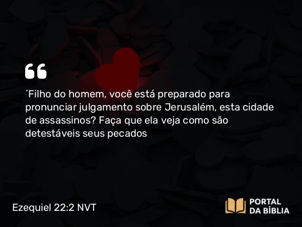 Ezequiel 22:2 NVT - “Filho do homem, você está preparado para pronunciar julgamento sobre Jerusalém, esta cidade de assassinos? Faça que ela veja como são detestáveis seus pecados