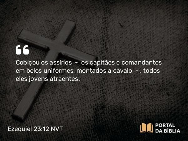 Ezequiel 23:12 NVT - Cobiçou os assírios — os capitães e comandantes em belos uniformes, montados a cavalo — , todos eles jovens atraentes.