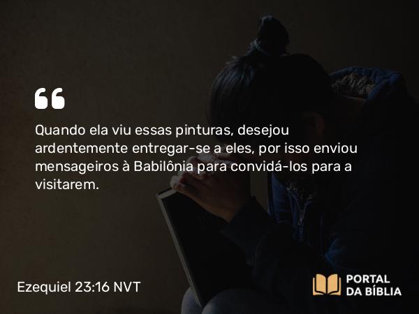 Ezequiel 23:16 NVT - Quando ela viu essas pinturas, desejou ardentemente entregar-se a eles, por isso enviou mensageiros à Babilônia para convidá-los para a visitarem.