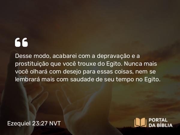 Ezequiel 23:27 NVT - Desse modo, acabarei com a depravação e a prostituição que você trouxe do Egito. Nunca mais você olhará com desejo para essas coisas, nem se lembrará mais com saudade de seu tempo no Egito.