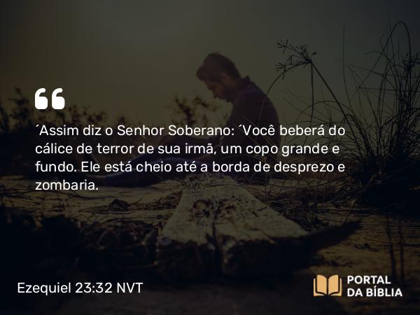 Ezequiel 23:32 NVT - “Assim diz o SENHOR Soberano: “Você beberá do cálice de terror de sua irmã, um copo grande e fundo. Ele está cheio até a borda de desprezo e zombaria.