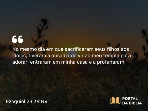 Ezequiel 23:39 NVT - No mesmo dia em que sacrificaram seus filhos aos ídolos, tiveram a ousadia de vir ao meu templo para adorar; entraram em minha casa e a profanaram.