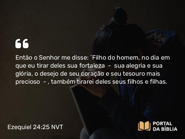 Ezequiel 24:25 NVT - Então o SENHOR me disse: “Filho do homem, no dia em que eu tirar deles sua fortaleza — sua alegria e sua glória, o desejo de seu coração e seu tesouro mais precioso — , também tirarei deles seus filhos e filhas.