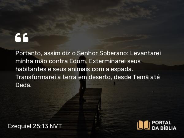 Ezequiel 25:13 NVT - Portanto, assim diz o SENHOR Soberano: Levantarei minha mão contra Edom. Exterminarei seus habitantes e seus animais com a espada. Transformarei a terra em deserto, desde Temã até Dedã.