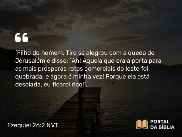 Ezequiel 26:2 NVT - “Filho do homem, Tiro se alegrou com a queda de Jerusalém e disse: ‘Ah! Aquela que era a porta para as mais prósperas rotas comerciais do leste foi quebrada, e agora é minha vez! Porque ela está desolada, eu ficarei rico!’.