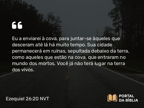 Ezequiel 26:20 NVT - Eu a enviarei à cova, para juntar-se àqueles que desceram até lá há muito tempo. Sua cidade permanecerá em ruínas, sepultada debaixo da terra, como aqueles que estão na cova, que entraram no mundo dos mortos. Você já não terá lugar na terra dos vivos.