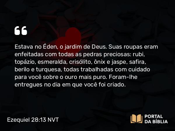 Ezequiel 28:13 NVT - Estava no Éden, o jardim de Deus. Suas roupas eram enfeitadas com todas as pedras preciosas: rubi, topázio, esmeralda, crisólito, ônix e jaspe, safira, berilo e turquesa, todas trabalhadas com cuidado para você sobre o ouro mais puro. Foram-lhe entregues no dia em que você foi criado.