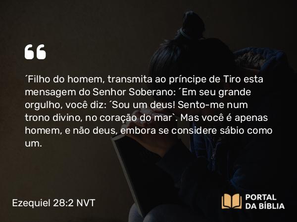 Ezequiel 28:2 NVT - “Filho do homem, transmita ao príncipe de Tiro esta mensagem do SENHOR Soberano: “Em seu grande orgulho, você diz: ‘Sou um deus! Sento-me num trono divino, no coração do mar’. Mas você é apenas homem, e não deus, embora se considere sábio como um.