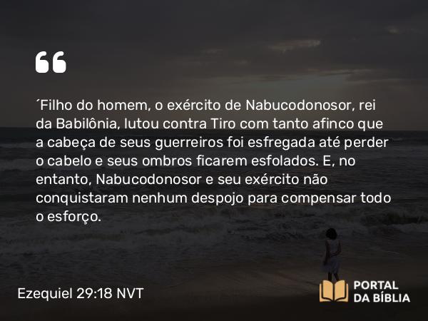 Ezequiel 29:18 NVT - “Filho do homem, o exército de Nabucodonosor, rei da Babilônia, lutou contra Tiro com tanto afinco que a cabeça de seus guerreiros foi esfregada até perder o cabelo e seus ombros ficarem esfolados. E, no entanto, Nabucodonosor e seu exército não conquistaram nenhum despojo para compensar todo o esforço.