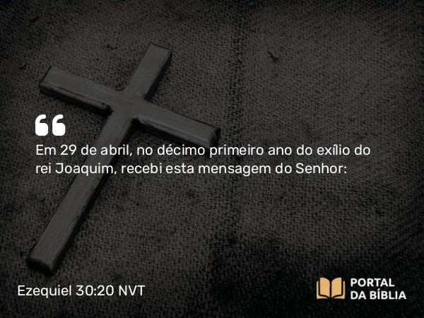 Ezequiel 30:20 NVT - Em 29 de abril, no décimo primeiro ano do exílio do rei Joaquim, recebi esta mensagem do SENHOR: