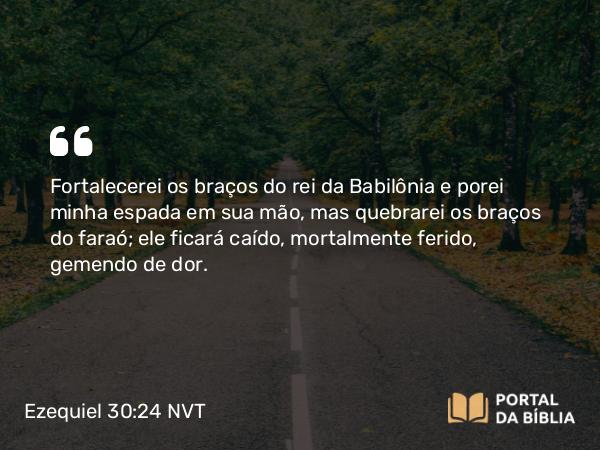 Ezequiel 30:24 NVT - Fortalecerei os braços do rei da Babilônia e porei minha espada em sua mão, mas quebrarei os braços do faraó; ele ficará caído, mortalmente ferido, gemendo de dor.