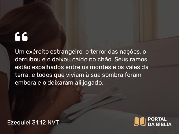 Ezequiel 31:12 NVT - Um exército estrangeiro, o terror das nações, o derrubou e o deixou caído no chão. Seus ramos estão espalhados entre os montes e os vales da terra, e todos que viviam à sua sombra foram embora e o deixaram ali jogado.