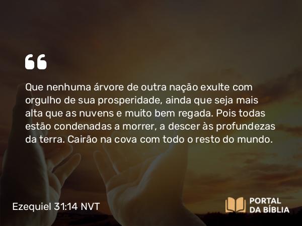 Ezequiel 31:14 NVT - Que nenhuma árvore de outra nação exulte com orgulho de sua prosperidade, ainda que seja mais alta que as nuvens e muito bem regada. Pois todas estão condenadas a morrer, a descer às profundezas da terra. Cairão na cova com todo o resto do mundo.