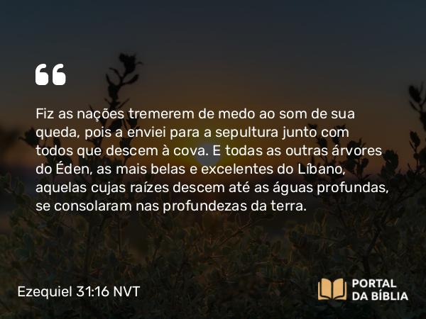 Ezequiel 31:16 NVT - Fiz as nações tremerem de medo ao som de sua queda, pois a enviei para a sepultura junto com todos que descem à cova. E todas as outras árvores do Éden, as mais belas e excelentes do Líbano, aquelas cujas raízes descem até as águas profundas, se consolaram nas profundezas da terra.