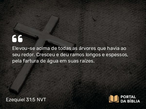 Ezequiel 31:5 NVT - Elevou-se acima de todas as árvores que havia ao seu redor. Cresceu e deu ramos longos e espessos, pela fartura de água em suas raízes.