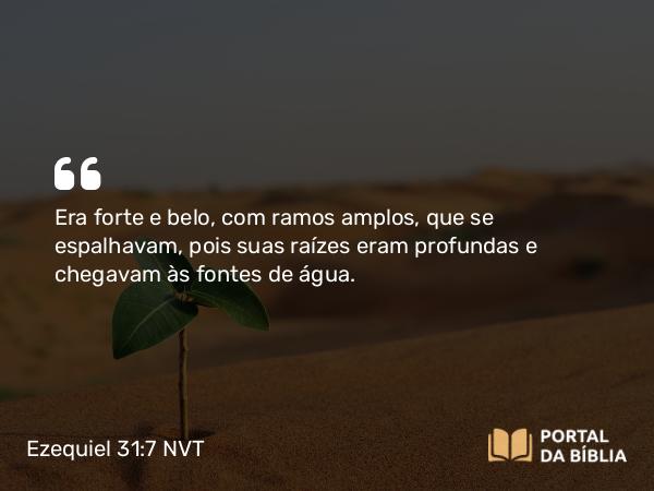 Ezequiel 31:7 NVT - Era forte e belo, com ramos amplos, que se espalhavam, pois suas raízes eram profundas e chegavam às fontes de água.