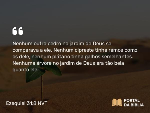 Ezequiel 31:8-9 NVT - Nenhum outro cedro no jardim de Deus se comparava a ele. Nenhum cipreste tinha ramos como os dele, nenhum plátano tinha galhos semelhantes. Nenhuma árvore no jardim de Deus era tão bela quanto ele.