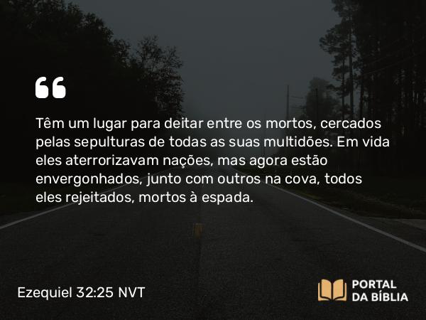 Ezequiel 32:25 NVT - Têm um lugar para deitar entre os mortos, cercados pelas sepulturas de todas as suas multidões. Em vida eles aterrorizavam nações, mas agora estão envergonhados, junto com outros na cova, todos eles rejeitados, mortos à espada.