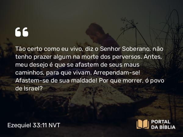 Ezequiel 33:11-20 NVT - Tão certo como eu vivo, diz o SENHOR Soberano, não tenho prazer algum na morte dos perversos. Antes, meu desejo é que se afastem de seus maus caminhos, para que vivam. Arrependam-se! Afastem-se de sua maldade! Por que morrer, ó povo de Israel?