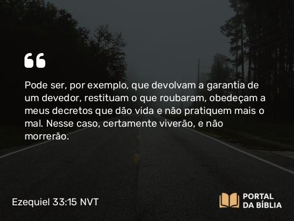 Ezequiel 33:15 NVT - Pode ser, por exemplo, que devolvam a garantia de um devedor, restituam o que roubaram, obedeçam a meus decretos que dão vida e não pratiquem mais o mal. Nesse caso, certamente viverão, e não morrerão.