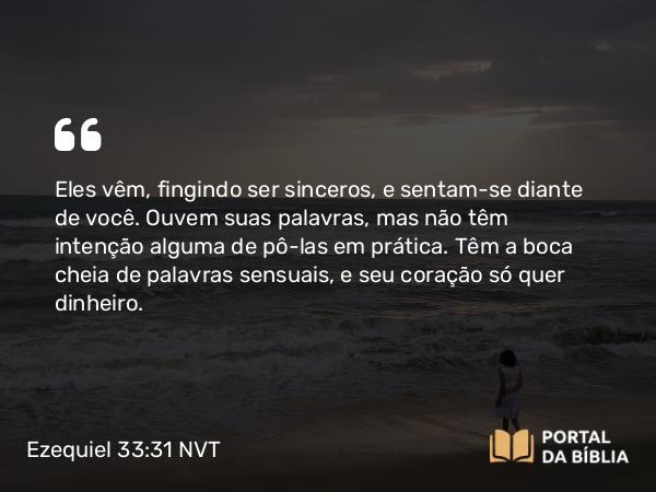 Ezequiel 33:31 NVT - Eles vêm, fingindo ser sinceros, e sentam-se diante de você. Ouvem suas palavras, mas não têm intenção alguma de pô-las em prática. Têm a boca cheia de palavras sensuais, e seu coração só quer dinheiro.