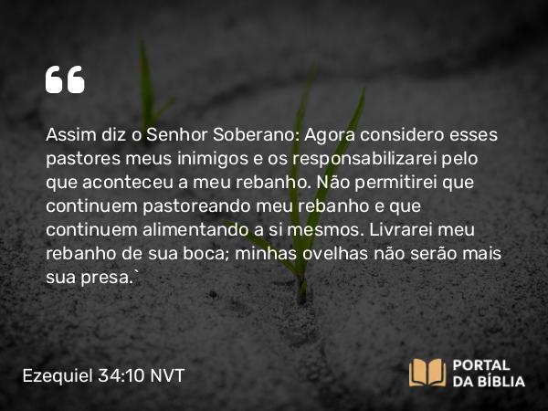 Ezequiel 34:10 NVT - Assim diz o SENHOR Soberano: Agora considero esses pastores meus inimigos e os responsabilizarei pelo que aconteceu a meu rebanho. Não permitirei que continuem pastoreando meu rebanho e que continuem alimentando a si mesmos. Livrarei meu rebanho de sua boca; minhas ovelhas não serão mais sua presa.”