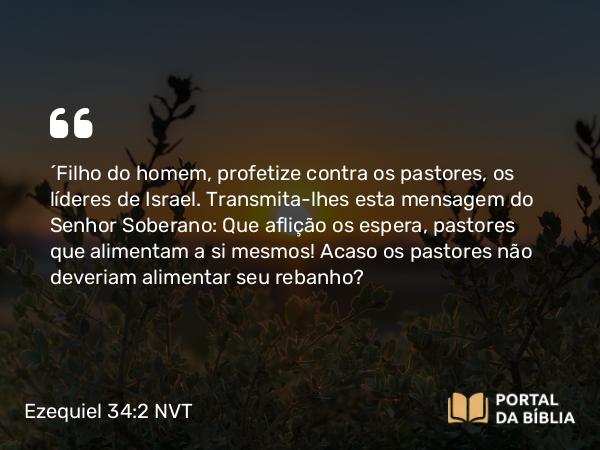 Ezequiel 34:2-6 NVT - “Filho do homem, profetize contra os pastores, os líderes de Israel. Transmita-lhes esta mensagem do SENHOR Soberano: Que aflição os espera, pastores que alimentam a si mesmos! Acaso os pastores não deveriam alimentar seu rebanho?