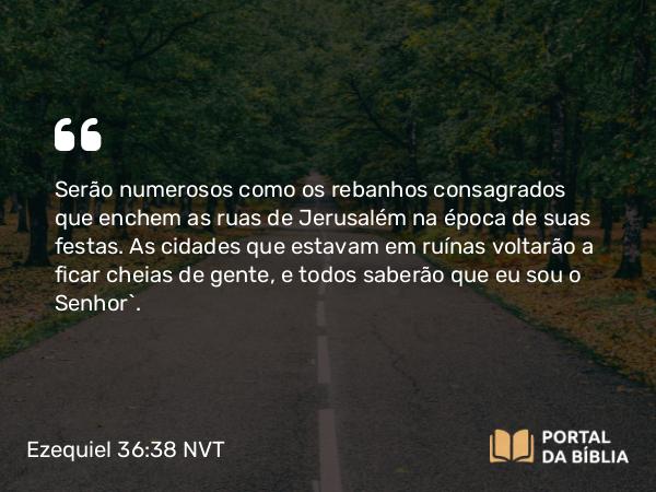 Ezequiel 36:38 NVT - Serão numerosos como os rebanhos consagrados que enchem as ruas de Jerusalém na época de suas festas. As cidades que estavam em ruínas voltarão a ficar cheias de gente, e todos saberão que eu sou o SENHOR”.