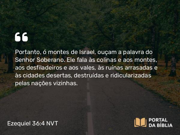 Ezequiel 36:4 NVT - Portanto, ó montes de Israel, ouçam a palavra do SENHOR Soberano. Ele fala às colinas e aos montes, aos desfiladeiros e aos vales, às ruínas arrasadas e às cidades desertas, destruídas e ridicularizadas pelas nações vizinhas.