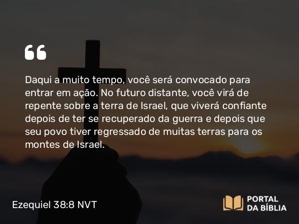 Ezequiel 38:8 NVT - Daqui a muito tempo, você será convocado para entrar em ação. No futuro distante, você virá de repente sobre a terra de Israel, que viverá confiante depois de ter se recuperado da guerra e depois que seu povo tiver regressado de muitas terras para os montes de Israel.