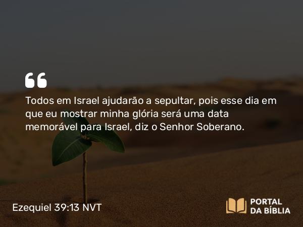 Ezequiel 39:13 NVT - Todos em Israel ajudarão a sepultar, pois esse dia em que eu mostrar minha glória será uma data memorável para Israel, diz o SENHOR Soberano.