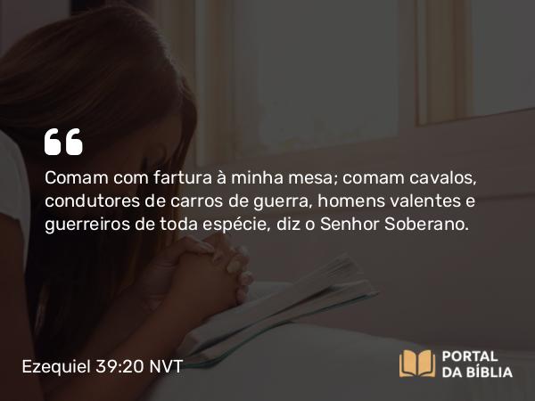 Ezequiel 39:20 NVT - Comam com fartura à minha mesa; comam cavalos, condutores de carros de guerra, homens valentes e guerreiros de toda espécie, diz o SENHOR Soberano.